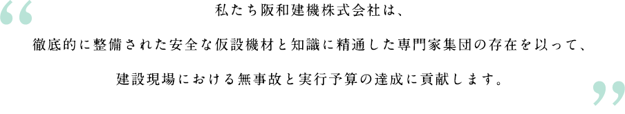 私たち阪和建機株式会社は、徹底的に整備された安全な仮設機材と知識に精通した専門家集団の存在を以って、建設現場における無事故と実行予算の達成に貢献します。
